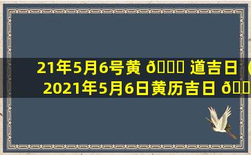 21年5月6号黄 🐕 道吉日（2021年5月6日黄历吉日 💮 查询）